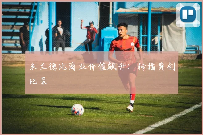 米兰德比商业价值飙升：转播费创纪录