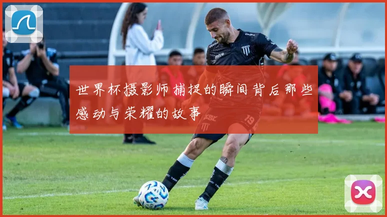 世界杯摄影师捕捉的瞬间背后那些感动与荣耀的故事