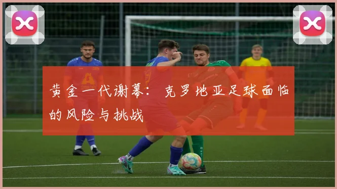 黄金一代谢幕：克罗地亚足球面临的风险与挑战