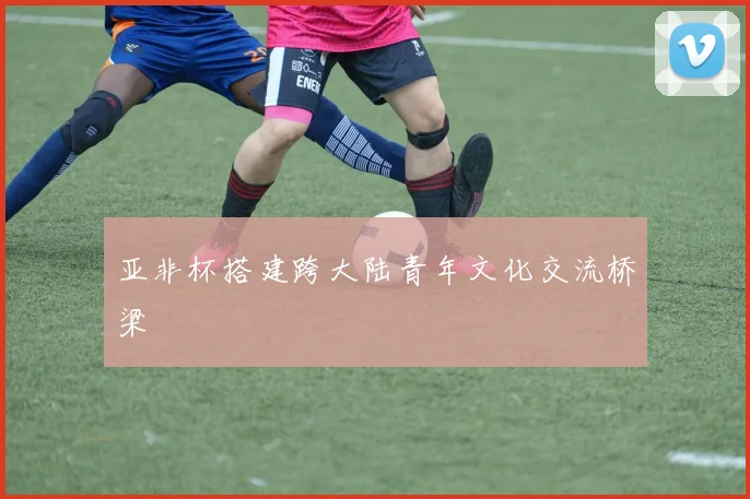 亚非杯搭建跨大陆青年文化交流桥梁