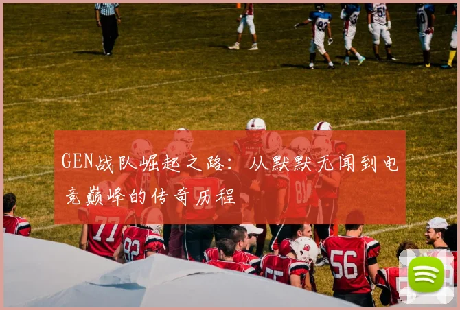 GEN战队崛起之路：从默默无闻到电竞巅峰的传奇历程