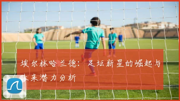 埃尔林哈兰德：足坛新星的崛起与未来潜力分析