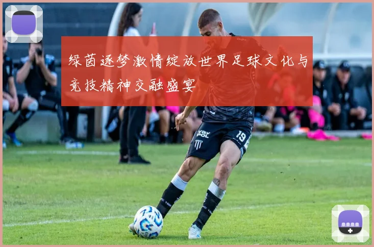 绿茵逐梦激情绽放世界足球文化与竞技精神交融盛宴