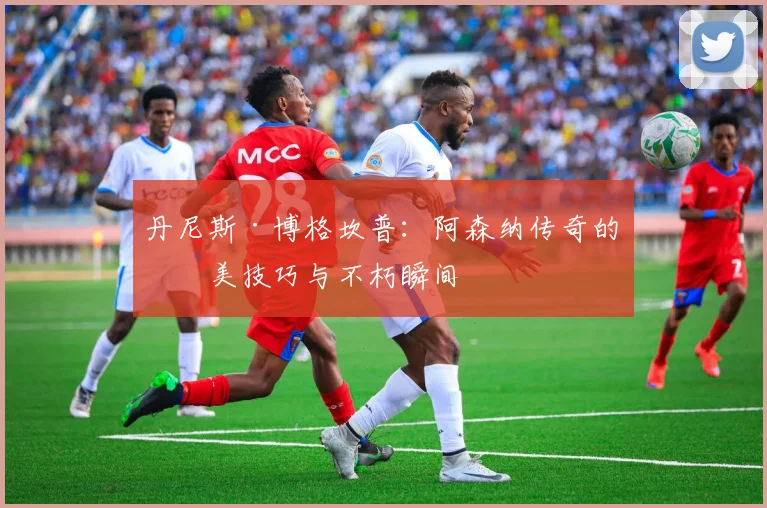 丹尼斯·博格坎普：阿森纳传奇的完美技巧与不朽瞬间